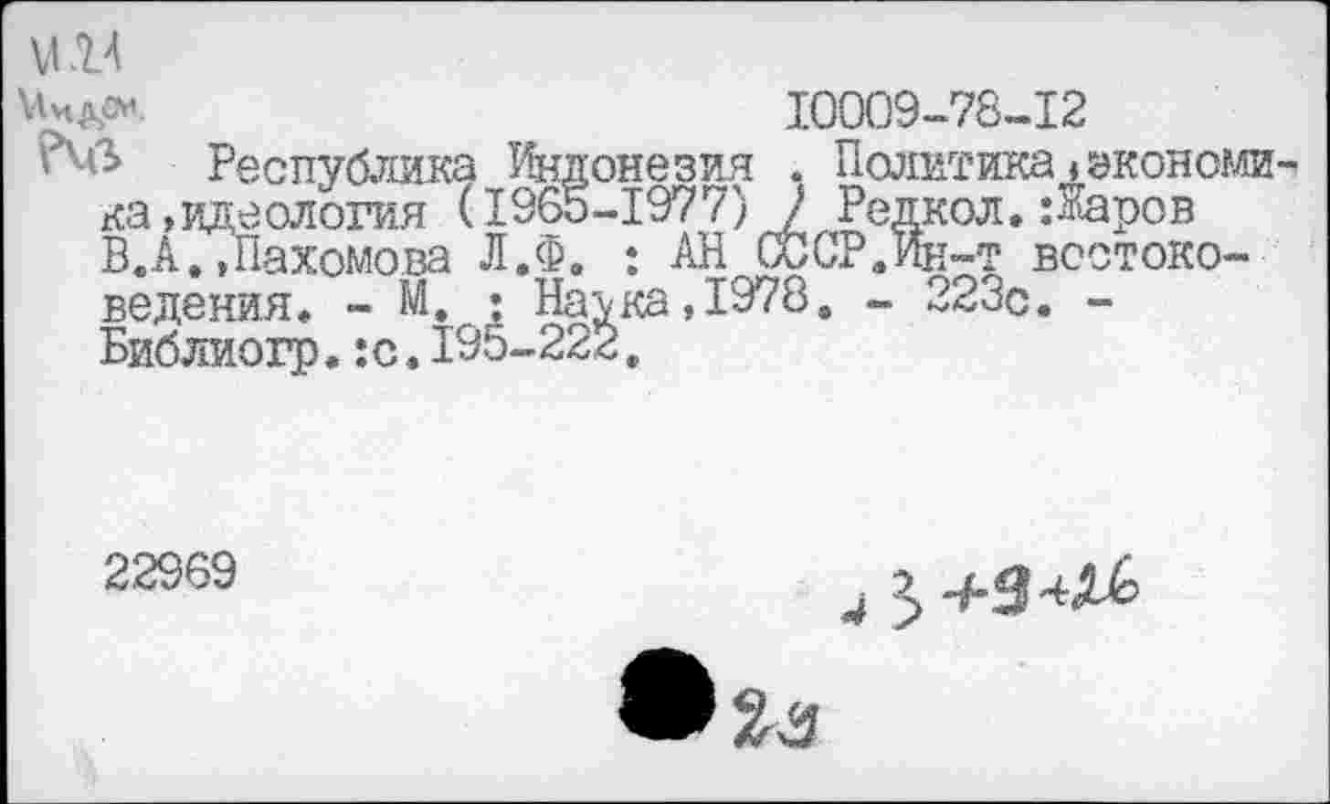 ﻿М14
10009-78-12
Республика Индонезия . Политика»экономика,идеология (1965-1977) 2 Редкол.:^аров ВД.,Пахомова Л.Ф. ; АН СССР.Ик-т востоковедения, - М. : На\ка,1978. - 223с. -Библиогр.:с.195-222.
22969